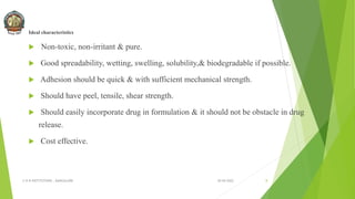 Ideal characteristics
 Non-toxic, non-irritant & pure.
 Good spreadability, wetting, swelling, solubility,& biodegradable if possible.
 Adhesion should be quick & with sufficient mechanical strength.
 Should have peel, tensile, shear strength.
 Should easily incorporate drug in formulation & it should not be obstacle in drug
release.
 Cost effective.
30-04-2022
© R R INSTITUTIONS , BANGALORE 8
 