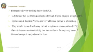 Permeation Enhancers
 Permeation is very limiting factor in BDDS.
 Substances that facilitates permeation through Buccal mucosa are called PE.
 Epithelium & Lamina Propria are very effective barrier to absorption.
 They should be used with very care & in optimum concentration (<1%),
above this concentration toxicity due to membrane damage may occur &
histopathological study should be done.
30-04-2022
© R R INSTITUTIONS , BANGALORE 9
 
