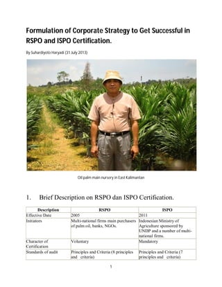 1
Formulation of Corporate Strategy to Get Successful in
RSPO and ISPO Certification.
By Suhardiyoto Haryadi (31 July 2013)
Oil palm main nursery in East Kalimantan
1. Brief Description on RSPO dan ISPO Certification.
Description RSPO ISPO
Effective Date 2005 2011
Initiators Multi-national firms main purchasers
of palm oil, banks, NGOs.
Indonesian Ministry of
Agriculture sponsored by
UNDP and a number of multi-
national firms.
Character of
Certification
Voluntary Mandatory
Standards of audit Principles and Criteria (8 principles
and criteria)
Principles and Criteria (7
principles and criteria)
 