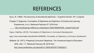 REFERENCES
Bloom, B. (1984). The taxonomy of educational objectives:-- Cognitive Domain. NY: Longman
.
Chapter 3. Diagnosis, Formulation of Objectives and Selection of Content and Learning
Experiences. (n.d.). Retrieved February 07, 2018 from
http://shodhganga.inflibnet.ac.in/bitstream/10603/48993/6/06_chapter%203.pdf
Kapur, Radhika. (2018). Formulation of Objectives in Curriculum Development.
https://www.researchgate.net/publication/323694981_Formulation_of_Objectives_in_Curriculum_Development
Skilbeck, M. (1971). Preparing Curriculum Objectives. The Vocational Aspect of Education.
XXIII, (54), 1-7. Retrieved February 08, 2018 from
http://www.tandfonline.com/doi/pdf/10.1080/03057877180000011
 