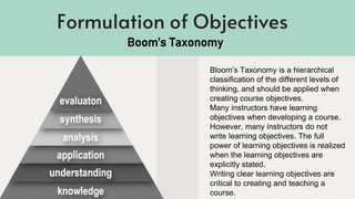 Formulation of Objectives
Bloom’s Taxonomy is a hierarchical
classification of the different levels of
thinking, and should be applied when
creating course objectives.
Many instructors have learning
objectives when developing a course.
However, many instructors do not
write learning objectives. The full
power of learning objectives is realized
when the learning objectives are
explicitly stated.
Writing clear learning objectives are
critical to creating and teaching a
course.
Boom’s Taxonomy
 