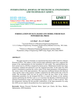 International Journal of Mechanical Engineering and Technology (IJMET), ISSN 0976 –
6340(Print), ISSN 0976 – 6359(Online) Volume 4, Issue 3, May - June (2013) © IAEME
108
FORMULATION OF DATA BASED ANN MODEL FOR HUMAN
POWERED OIL PRESS
A.D. Dhalea
, Dr. J. P. Modakb
a
Associate Professor in Mechanical Engineering Department
S. S. J. College of Engineering, Sonarpada, Dombivli(East),Mumbai University, M.S. India
421204
b
Professor in Mechanical Engineering Department and Dean (R&D)
Priydarshini college of Engineering, CRPF Camp, Nagpur, M.S. India 440019
ABSTRACT
The paper presents to formulate an experimental data based ANN model for a Human
Powered oil Press. The authors in their research paper published earlier have suggested the
design of the experimentation for the formulation of such model. The experimentation has
been carried out on a Oil Press energized by human power. Mathematical models have been
formulated, validated and optimized as per the suggested procedure. In this paper the ANN
model is formulated to generate the correct values of the output parameters corresponding to
the various values of the input parameters. The regression coefficient between the observed
values and the values of the response variables computed by the ANN justifies this as best fit
model. The developed ANN can now be used to select the best values of the various
independent parameters for the designed Oil Press to match the features of the machine
operator performing the Oil Press task so as to maximize the Quantity of Oil Extracted and
minimize Instantaneous torque, and instantaneous angular velocity of shaft of presser. Thus
the entrepreneur selecting the best possible combinations of the input parameters by using
this ANN can now improve the productivity of an experimental setup.
Keywords: Human Powered Flywheel Motor, Spiral jaw Clutch, Oil Press, Models,
Optimization, ANN Simulation.
INTERNATIONAL JOURNAL OF MECHANICAL ENGINEERING
AND TECHNOLOGY (IJMET)
ISSN 0976 – 6340 (Print)
ISSN 0976 – 6359 (Online)
Volume 4, Issue 3, May - June (2013), pp. 108-117
© IAEME: www.iaeme.com/ijmet.asp
Journal Impact Factor (2013): 5.7731 (Calculated by GISI)
www.jifactor.com
IJMET
© I A E M E
 