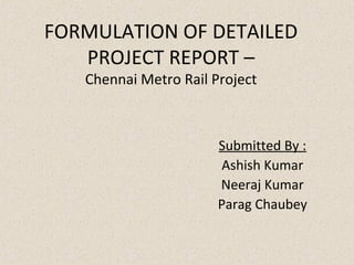 FORMULATION OF DETAILED
   PROJECT REPORT –
   Chennai Metro Rail Project



                       Submitted By :
                        Ashish Kumar
                       Neeraj Kumar
                       Parag Chaubey
 