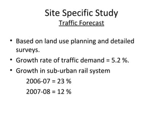 Site Specific Study
                Traffic Forecast

• Based on land use planning and detailed
  surveys.
• Growth rate of traffic demand = 5.2 %.
• Growth in sub-urban rail system
     2006-07 = 23 %
     2007-08 = 12 %
 