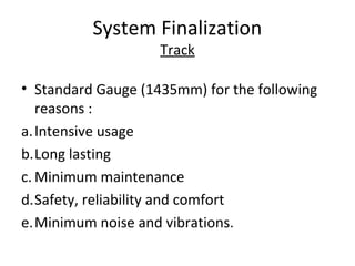 System Finalization
                    Track

• Standard Gauge (1435mm) for the following
   reasons :
a. Intensive usage
b.Long lasting
c. Minimum maintenance
d.Safety, reliability and comfort
e.Minimum noise and vibrations.
 