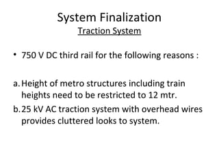 System Finalization
                 Traction System

• 750 V DC third rail for the following reasons :

a. Height of metro structures including train
   heights need to be restricted to 12 mtr.
b.25 kV AC traction system with overhead wires
   provides cluttered looks to system.
 