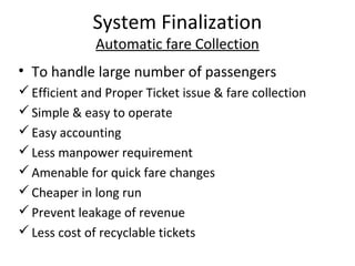 System Finalization
              Automatic fare Collection
• To handle large number of passengers
 Efficient and Proper Ticket issue & fare collection
 Simple & easy to operate
 Easy accounting
 Less manpower requirement
 Amenable for quick fare changes
 Cheaper in long run
 Prevent leakage of revenue
 Less cost of recyclable tickets
 