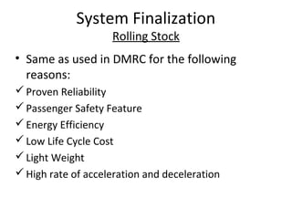 System Finalization
                    Rolling Stock
• Same as used in DMRC for the following
  reasons:
 Proven Reliability
 Passenger Safety Feature
 Energy Efficiency
 Low Life Cycle Cost
 Light Weight
 High rate of acceleration and deceleration
 