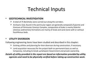 Technical Inputs
•   GEOTECHNICAL INVESTIGATION
      A total of 75 Boreholes were carried out along the corridors.
      Archeans rock, found in the peninsular region are generally composed of granite and
       Gneisses of Peninsular Gneissic Complex, composition of duke is mainly Doleritic
       whereas sedimentary formations are mainly of shale and sand stone with or without
       fossiliferous beds.


•   UTILITY DIVERSION
Following engineering items have been studied and described in this chapter:
      Existing utilities and planning for their diversion during construction, if necessary.
      Land acquisition necessary for the project both on permanent basis as well as
       temporary, including its break up between Government and private ownership.
Details of utility provided in the report are based on information provided by utility
   agencies and need to be physically verified before taking up construction work.
 