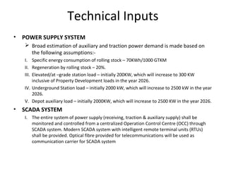 Technical Inputs
•   POWER SUPPLY SYSTEM
     Broad estimation of auxiliary and traction power demand is made based on
      the following assumptions:-
    I. Specific energy consumption of rolling stock – 70KWh/1000 GTKM
    II. Regeneration by rolling stock – 20%.
    III. Elevated/at –grade station load – initially 200KW, which will increase to 300 KW
         inclusive of Property Development loads in the year 2026.
    IV. Underground Station load – initially 2000 kW, which will increase to 2500 kW in the year
         2026.
    V. Depot auxiliary load – initially 2000KW, which will increase to 2500 KW in the year 2026.
•   SCADA SYSTEM
    I. The entire system of power supply (receiving, traction & auxiliary supply) shall be
       monitored and controlled from a centralized Operation Control Centre (OCC) through
       SCADA system. Modern SCADA system with intelligent remote terminal units (RTUs)
       shall be provided. Optical fibre provided for telecommunications will be used as
       communication carrier for SCADA system
 