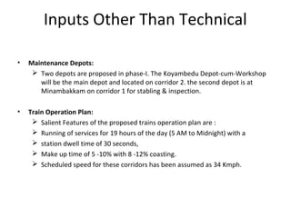 Inputs Other Than Technical

•   Maintenance Depots:
      Two depots are proposed in phase-I. The Koyambedu Depot-cum-Workshop
       will be the main depot and located on corridor 2. the second depot is at
       Minambakkam on corridor 1 for stabling & inspection.

•   Train Operation Plan:
      Salient Features of the proposed trains operation plan are :
      Running of services for 19 hours of the day (5 AM to Midnight) with a
      station dwell time of 30 seconds,
      Make up time of 5 -10% with 8 -12% coasting.
      Scheduled speed for these corridors has been assumed as 34 Kmph.
 