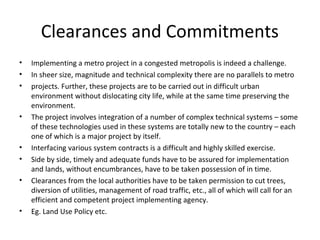 Clearances and Commitments
•   Implementing a metro project in a congested metropolis is indeed a challenge.
•   In sheer size, magnitude and technical complexity there are no parallels to metro
•   projects. Further, these projects are to be carried out in difficult urban
    environment without dislocating city life, while at the same time preserving the
    environment.
•   The project involves integration of a number of complex technical systems – some
    of these technologies used in these systems are totally new to the country – each
    one of which is a major project by itself.
•   Interfacing various system contracts is a difficult and highly skilled exercise.
•   Side by side, timely and adequate funds have to be assured for implementation
    and lands, without encumbrances, have to be taken possession of in time.
•   Clearances from the local authorities have to be taken permission to cut trees,
    diversion of utilities, management of road traffic, etc., all of which will call for an
    efficient and competent project implementing agency.
•   Eg. Land Use Policy etc.
 