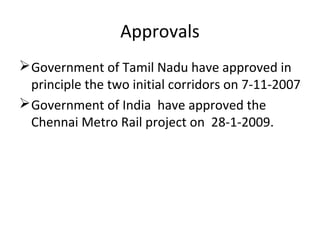 Approvals
 Government of Tamil Nadu have approved in
  principle the two initial corridors on 7-11-2007
 Government of India have approved the
  Chennai Metro Rail project on 28-1-2009.
 