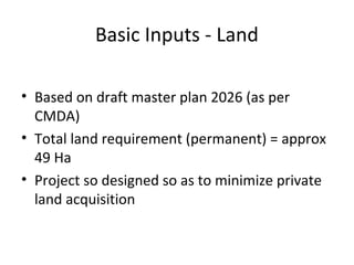 Basic Inputs - Land

• Based on draft master plan 2026 (as per
  CMDA)
• Total land requirement (permanent) = approx
  49 Ha
• Project so designed so as to minimize private
  land acquisition
 