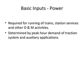 Basic Inputs - Power

• Required for running of trains, station services
  and other O & M activities.
• Determined by peak hour demand of traction
  system and auxiliary applications.
 