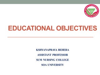 EDUCATIONAL OBJECTIVES
KSHYANAPRAVA BEHERA
ASSISTANT PROFESSOR
SUM NURSING COLLEGE
SOA UNIVERSITY
 