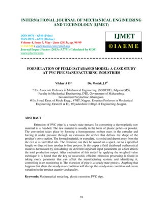 International Journal of Mechanical Engineering and Technology (IJMET), ISSN 0976 –
6340(Print), ISSN 0976 – 6359(Online) Volume 4, Issue 3, May - June (2013) © IAEME
94
FORMULATION OF FIELD DATABASED MODEL: A CASE STUDY
AT PVC PIPE MANUFACTURING INDUSTRIES
Vikhar A D* Dr. Modak J.P#
* Ex. Associate Professor in Mechanical Engineering, (SGDCOE), Jalgaon (MS),
Faculty in Mechanical Engineering, DTE, Government of Maharashtra,
Government Polytechnic, Khamgaon.
# Ex. Head, Dept. of Mech. Engg., VNIT, Nagpur, Emeritus Professor in Mechanical
Engineering, Dean (R & D), Priyadarshini College of Engineering, Nagpur.
ABSTRACT
Extrusion of PVC pipe is a steady-state process for converting a thermoplastic raw
material to a finished. The raw material is usually in the form of plastic pellets or powder.
The conversion takes place by forming a homogeneous molten mass in the extruder and
forcing it under pressure through an extrusion die orifice that defines the shape of the
product's cross section. The formed material, or extrudate, is cooled and drawn away from the
die exit at a controlled rate. The extrudate can then be wound on a spool, cut to a specified
length, or directed into another in-line process. In this paper a field databased mathematical
model is formulated by considering the different important input parameters on which affects
the total production output. After evaluation of this model by applying the weighted value
technique it is found that the key to successful, efficient extrusion processing is found in
taking every parameter that can affect the manufacturing system, and identifying it,
controlling it, or monitoring it. The extrusion of pipe is a steady-state process. Anything that
happens that alters the steady-state condition will disrupt the steady-state condition and create
variation in the product quantity and quality.
Keywords: Mathematical modeling, plastic extrusion, PVC pipe.
INTERNATIONAL JOURNAL OF MECHANICAL ENGINEERING
AND TECHNOLOGY (IJMET)
ISSN 0976 – 6340 (Print)
ISSN 0976 – 6359 (Online)
Volume 4, Issue 3, May - June (2013), pp. 94-99
© IAEME: www.iaeme.com/ijmet.asp
Journal Impact Factor (2013): 5.7731 (Calculated by GISI)
www.jifactor.com
IJMET
© I A E M E
 