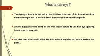 What is hair dye ?
 The dyeing of hair is an ancient art that involves treatment of the hair with various
chemical compou...