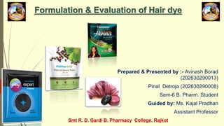 Formulation & Evaluation of Hair dye
Prepared & Presented by :- Avinash Borad
(202630290013)
Pinal Detroja (202630290008)
Sem-6 B. Pharm. Student
Guided by: Ms. Kajal Pradhan
Assistant Professor
Smt R. D. Gardi B. Pharmacy College, Rajkot
 