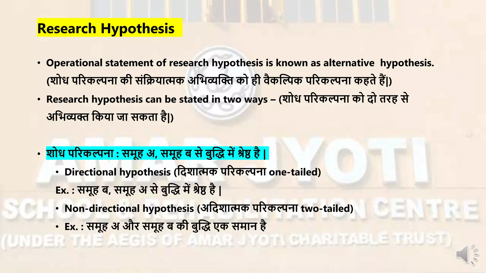 • Operational statement of research hypothesis is known as alternative hypothesis.
(शोध परिकल्पना की संनियात्मक अनभव्यन्धि को ही िैकन्धल्पक परिकल्पना कहते हैं|)
• Research hypothesis can be stated in two ways – (शोध परिकल्पना को दो तिह से
अनभव्यि नकया जा सकता है|)
• शोध परिकल्पना : सर्ूह अ, सर्ूह ब से बुन्धद् र्ें श्रेष्ठ है |
• Directional hypothesis (नदशात्मक परिकल्पना one-tailed)
Ex. : सर्ूह ब, सर्ूह अ से बुन्धद् र्ें श्रेष्ठ है |
• Non-directional hypothesis (अनदशात्मक परिकल्पना two-tailed)
• Ex. : सर्ूह अ औि सर्ूह ब की बुन्धद् एक सर्ान है
Research Hypothesis
 