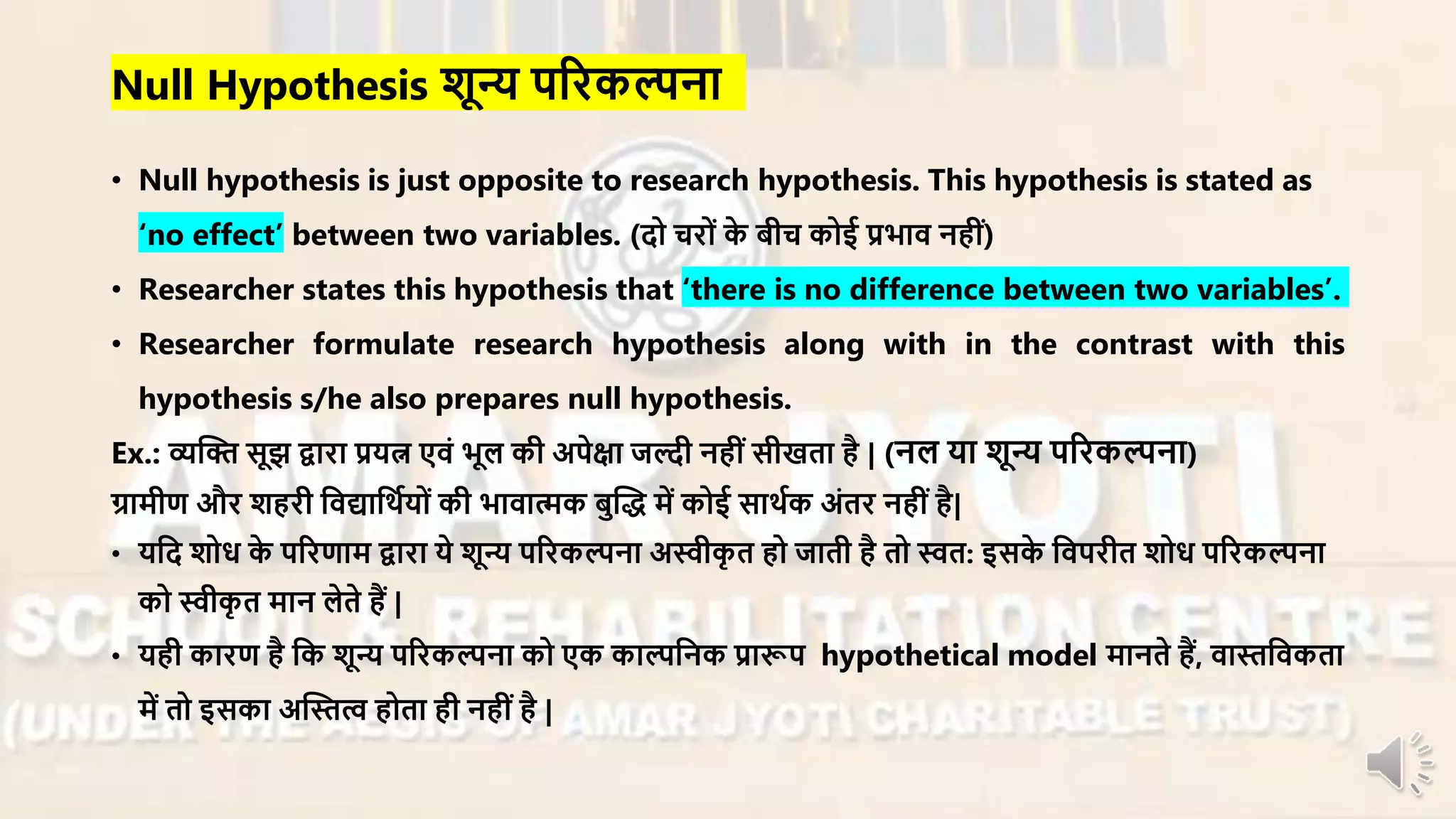 • Null hypothesis is just opposite to research hypothesis. This hypothesis is stated as
‘no effect’ between two variables. (दो चिों के बीच कोई प्रभाि नहीं)
• Researcher states this hypothesis that ‘there is no difference between two variables’.
• Researcher formulate research hypothesis along with in the contrast with this
hypothesis s/he also prepares null hypothesis.
Ex.: व्यन्धि सूझ द्वािा प्रयत्न एिं भूल की अपेक्षा जल्दी नहीं सीखता है | (नल या शून्य परिकल्पना)
ग्रार्ीण औि शहिी निद्यानथायों की भािात्मक बुन्धद् र्ें कोई साथाक अंति नहींहै|
• यनद शोध के परिणार् द्वािा ये शून्य परिकल्पना अस्वीकृ त हो जाती है तो स्वत: इसके निपिीत शोध परिकल्पना
को स्वीकृ त र्ान लेते हैं |
• यही कािण है नक शून्य परिकल्पना को एक काल्पननक प्रारूप hypothetical model र्ानते हैं, िास्तनिकता
र्ें तो इसका अन्धस्तत्व होता ही नहीं है |
Null Hypothesis शून्य परिकल्पना
 