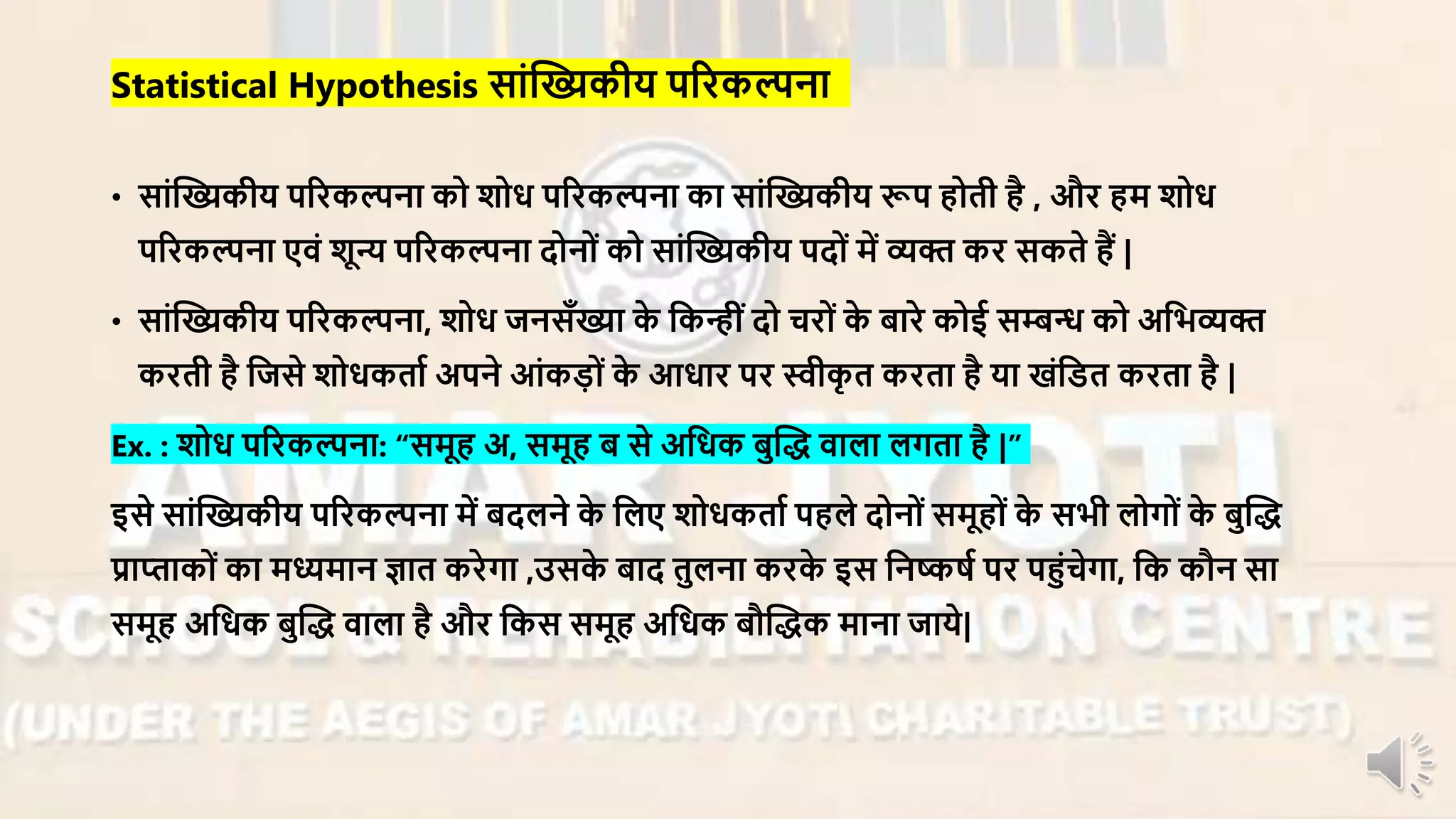 • सांन्धख्यकीय परिकल्पना को शोध परिकल्पना का सांन्धख्यकीय रूप होती है , औि हर् शोध
परिकल्पना एिं शून्य परिकल्पना दोनों को सांन्धख्यकीय पदों र्ें व्यि कि सकते हैं |
• सांन्धख्यकीय परिकल्पना, शोध जनसाँख्या के नकन्ींदो चिों के बािे कोई सम्बन्ध को अनभव्यि
किती है नजसे शोधकताा अपने आंकड़ों के आधाि पि स्वीकृ त किता है या खंनडत किता है |
Ex. : शोध परिकल्पना: “सर्ूह अ, सर्ूह ब से अनधक बुन्धद् िाला लगता है |”
इसे सांन्धख्यकीय परिकल्पना र्ें बदलने के नलए शोधकताा पहले दोनों सर्ूहों के सभी लोगों के बुन्धद्
प्राप्ताकों का र्ध्यर्ान ज्ञात किेगा ,उसके बाद तुलना किके इस ननष्कषा पि पहंचेगा, नक कौन सा
सर्ूह अनधक बुन्धद् िाला है औि नकस सर्ूह अनधक बौन्धद्क र्ाना जाये|
Statistical Hypothesis सांन्धख्यकीय परिकल्पना
 