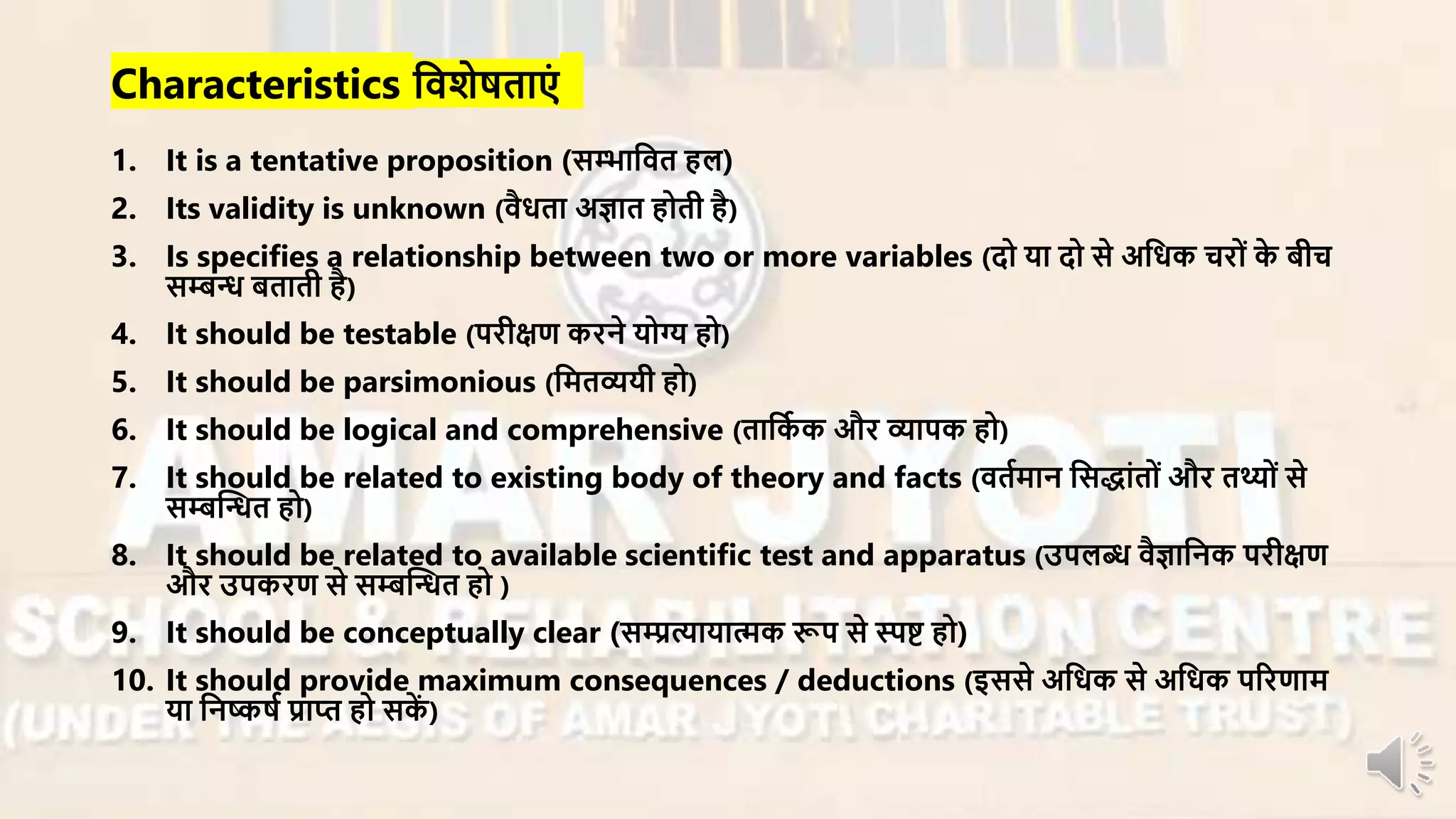Characteristics निशेषताएं
1. It is a tentative proposition (सम्भानित हल)
2. Its validity is unknown (िैधता अज्ञात होती है)
3. Is specifies a relationship between two or more variables (दो या दो से अनधक चिों के बीच
सम्बन्ध बताती है)
4. It should be testable (पिीक्षण किने योग्य हो)
5. It should be parsimonious (नर्तव्ययी हो)
6. It should be logical and comprehensive (तानका क औि व्यापक हो)
7. It should be related to existing body of theory and facts (ितार्ान नसद्ांतों औि तथ्ों से
सम्बन्धन्धत हो)
8. It should be related to available scientific test and apparatus (उपलब्ध िैज्ञाननक पिीक्षण
औि उपकिण से सम्बन्धन्धत हो )
9. It should be conceptually clear (सम्प्रत्यायात्मक रूप से स्पष्ट हो)
10. It should provide maximum consequences / deductions (इससे अनधक से अनधक परिणार्
या ननष्कषा प्राप्त हो सकें )
 