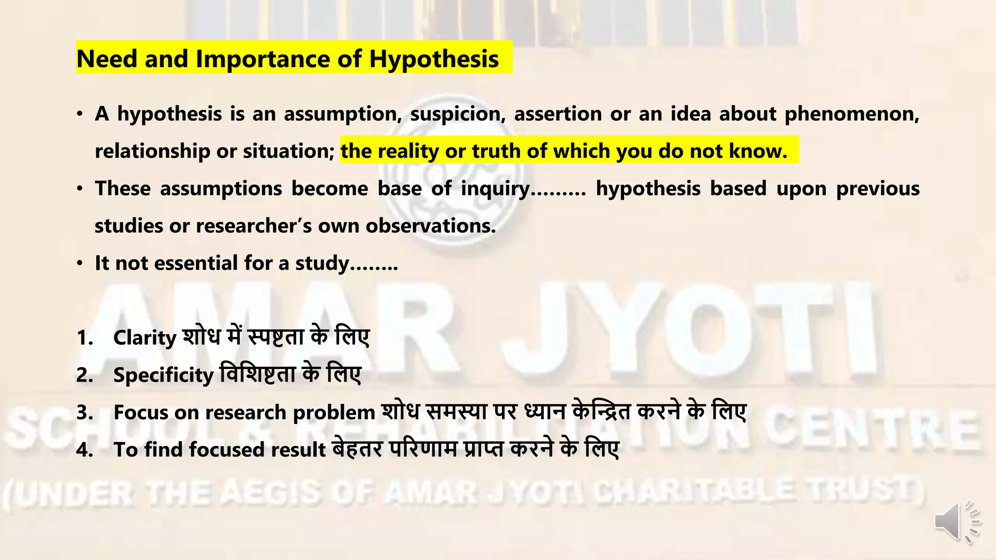 Need and Importance of Hypothesis
• A hypothesis is an assumption, suspicion, assertion or an idea about phenomenon,
relationship or situation; the reality or truth of which you do not know.
• These assumptions become base of inquiry……… hypothesis based upon previous
studies or researcher’s own observations.
• It not essential for a study……..
1. Clarity शोध र्ें स्पष्टता के नलए
2. Specificity निनशष्टता के नलए
3. Focus on research problem शोध सर्स्या पि ध्यान के न्धित किने के नलए
4. To find focused result बेहति परिणार् प्राप्त किने के नलए
 