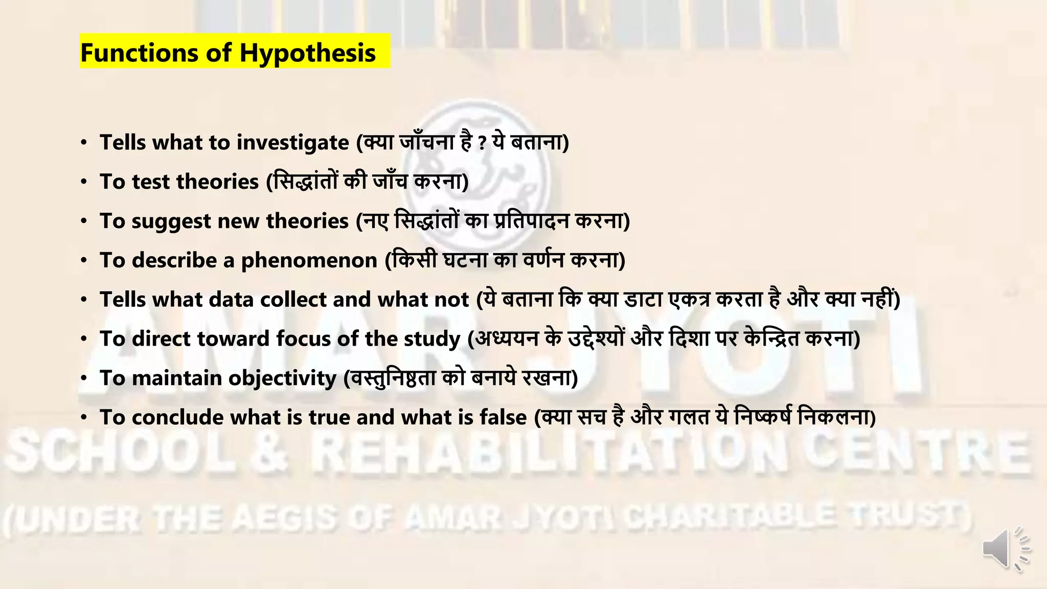 Functions of Hypothesis
• Tells what to investigate (क्या जााँचना है ? ये बताना)
• To test theories (नसद्ांतों की जााँच किना)
• To suggest new theories (नए नसद्ांतों का प्रनतपादन किना)
• To describe a phenomenon (नकसी घटना का िणान किना)
• Tells what data collect and what not (ये बताना नक क्या डाटा एकत्र किता है औि क्या नहीं)
• To direct toward focus of the study (अध्ययन के उद्देश्ों औि नदशा पि के न्धित किना)
• To maintain objectivity (िस्तुननष्ठता को बनाये िखना)
• To conclude what is true and what is false (क्या सच है औि गलत ये ननष्कषा ननकलना)
 