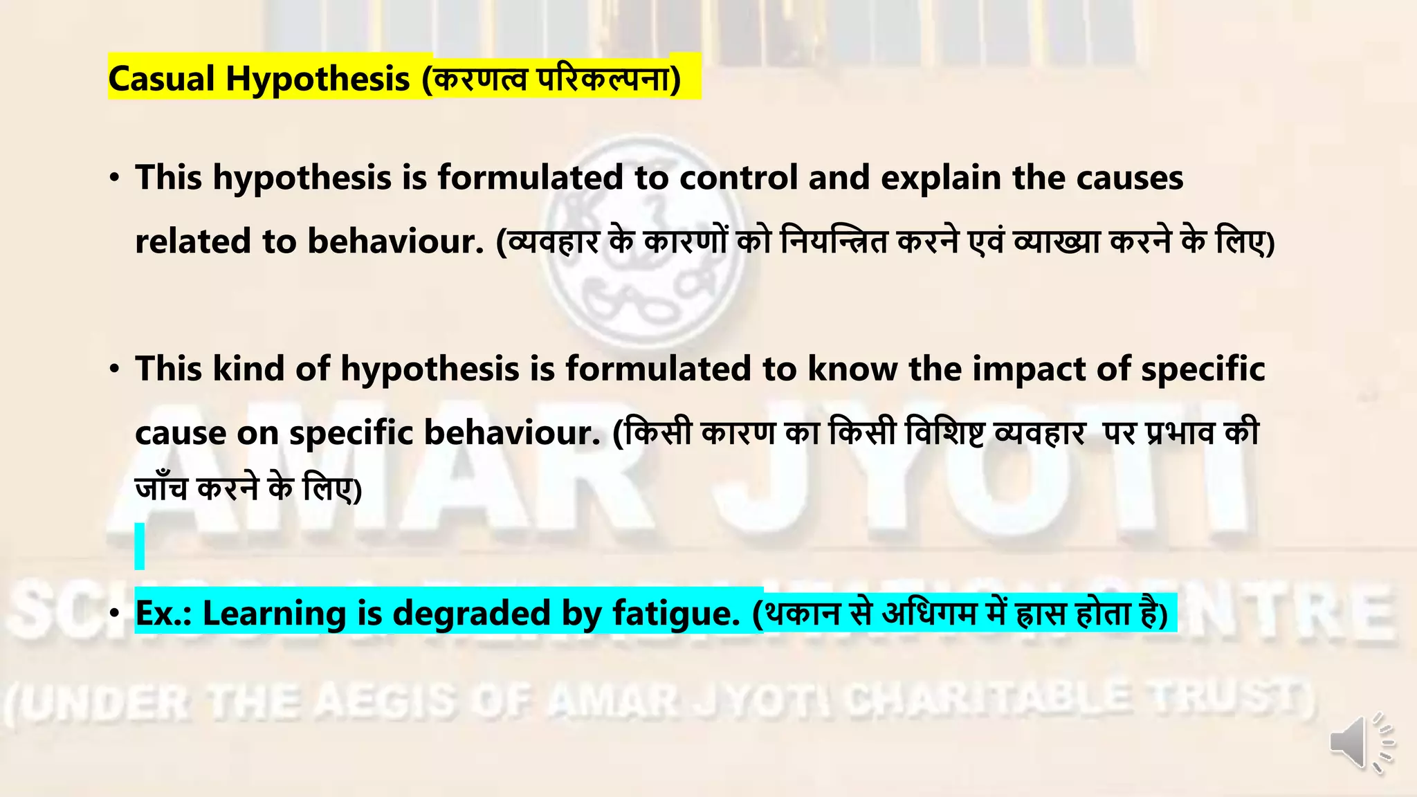 Casual Hypothesis (किणत्व परिकल्पना)
• This hypothesis is formulated to control and explain the causes
related to behaviour. (व्यिहाि के कािणों को ननयन्धित किने एिं व्याख्या किने के नलए)
• This kind of hypothesis is formulated to know the impact of specific
cause on specific behaviour. (नकसी कािण का नकसी निनशष्ट व्यिहाि पि प्रभाि की
जााँच किने के नलए)
• Ex.: Learning is degraded by fatigue. (थकान से अनधगर् र्ें ह्रास होता है)
 