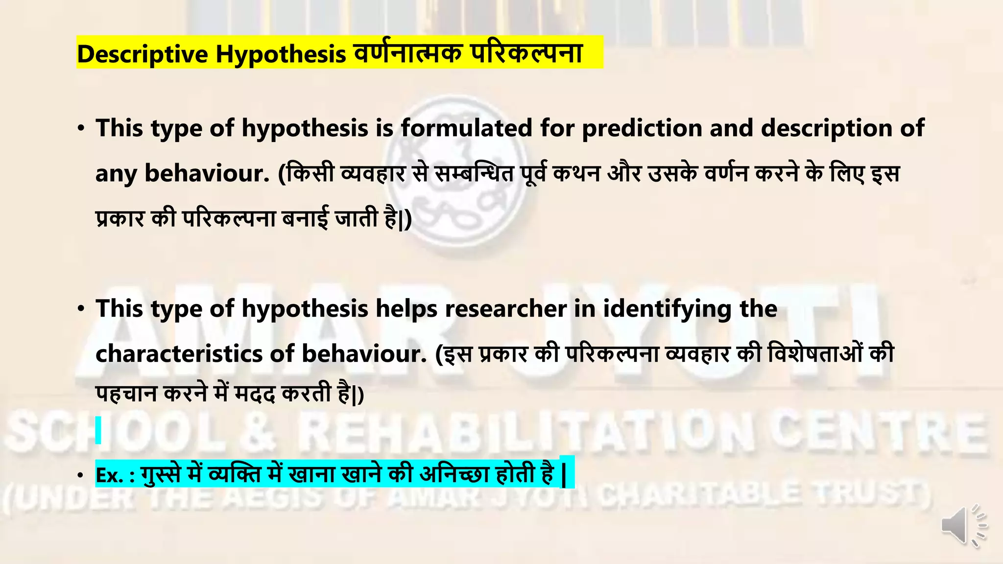Descriptive Hypothesis िणानात्मक परिकल्पना
• This type of hypothesis is formulated for prediction and description of
any behaviour. (नकसी व्यिहाि से सम्बन्धन्धत पूिा कथन औि उसके िणान किने के नलए इस
प्रकाि की परिकल्पना बनाई जाती है|)
• This type of hypothesis helps researcher in identifying the
characteristics of behaviour. (इस प्रकाि की परिकल्पना व्यिहाि की निशेषताओं की
पहचान किने र्ें र्दद किती है|)
• Ex. : गुस्से र्ें व्यन्धि र्ें खाना खाने की अननच्छा होती है |
 