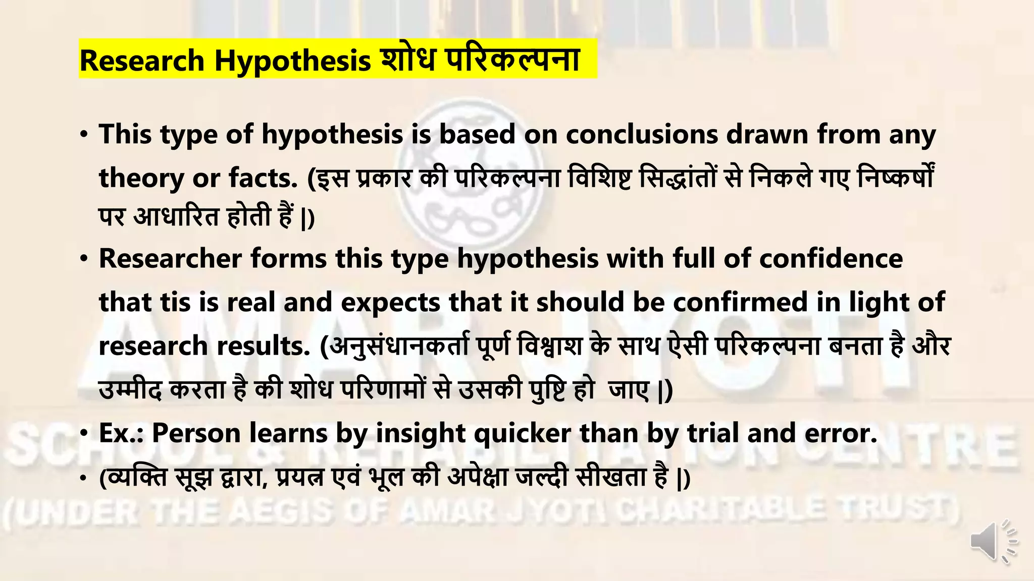 Research Hypothesis शोध परिकल्पना
• This type of hypothesis is based on conclusions drawn from any
theory or facts. (इस प्रकाि की परिकल्पना निनशष्ट नसद्ांतों से ननकले गए ननष्कषों
पि आधारित होती हैं |)
• Researcher forms this type hypothesis with full of confidence
that tis is real and expects that it should be confirmed in light of
research results. (अनुसंधानकताा पूणा निश्वाश के साथ ऐसी परिकल्पना बनता है औि
उम्मीद किता है की शोध परिणार्ों से उसकी पुनष्ट हो जाए |)
• Ex.: Person learns by insight quicker than by trial and error.
• (व्यन्धि सूझ द्वािा, प्रयत्न एिं भूल की अपेक्षा जल्दी सीखता है |)
 