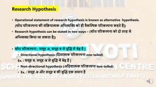 • Operational statement of research hypothesis is known as alternative hypothesis.
(शोध परिकल्पना की संनियात्मक अनभव्यन्धि को ही िैकन्धल्पक परिकल्पना कहते हैं|)
• Research hypothesis can be stated in two ways – (शोध परिकल्पना को दो तिह से
अनभव्यि नकया जा सकता है|)
• शोध परिकल्पना : सर्ूह अ, सर्ूह ब से बुन्धद् र्ें श्रेष्ठ है |
• Directional hypothesis (नदशात्मक परिकल्पना one-tailed)
Ex. : सर्ूह ब, सर्ूह अ से बुन्धद् र्ें श्रेष्ठ है |
• Non-directional hypothesis (अनदशात्मक परिकल्पना two-tailed)
• Ex. : सर्ूह अ औि सर्ूह ब की बुन्धद् एक सर्ान है
Research Hypothesis
 