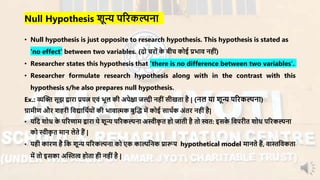 • Null hypothesis is just opposite to research hypothesis. This hypothesis is stated as
‘no effect’ between two variables. (दो चिों के बीच कोई प्रभाि नहीं)
• Researcher states this hypothesis that ‘there is no difference between two variables’.
• Researcher formulate research hypothesis along with in the contrast with this
hypothesis s/he also prepares null hypothesis.
Ex.: व्यन्धि सूझ द्वािा प्रयत्न एिं भूल की अपेक्षा जल्दी नहीं सीखता है | (नल या शून्य परिकल्पना)
ग्रार्ीण औि शहिी निद्यानथायों की भािात्मक बुन्धद् र्ें कोई साथाक अंति नहींहै|
• यनद शोध के परिणार् द्वािा ये शून्य परिकल्पना अस्वीकृ त हो जाती है तो स्वत: इसके निपिीत शोध परिकल्पना
को स्वीकृ त र्ान लेते हैं |
• यही कािण है नक शून्य परिकल्पना को एक काल्पननक प्रारूप hypothetical model र्ानते हैं, िास्तनिकता
र्ें तो इसका अन्धस्तत्व होता ही नहीं है |
Null Hypothesis शून्य परिकल्पना
 