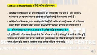 • सांन्धख्यकीय परिकल्पना को शोध परिकल्पना का सांन्धख्यकीय रूप होती है , औि हर् शोध
परिकल्पना एिं शून्य परिकल्पना दोनों को सांन्धख्यकीय पदों र्ें व्यि कि सकते हैं |
• सांन्धख्यकीय परिकल्पना, शोध जनसाँख्या के नकन्ींदो चिों के बािे कोई सम्बन्ध को अनभव्यि
किती है नजसे शोधकताा अपने आंकड़ों के आधाि पि स्वीकृ त किता है या खंनडत किता है |
Ex. : शोध परिकल्पना: “सर्ूह अ, सर्ूह ब से अनधक बुन्धद् िाला लगता है |”
इसे सांन्धख्यकीय परिकल्पना र्ें बदलने के नलए शोधकताा पहले दोनों सर्ूहों के सभी लोगों के बुन्धद्
प्राप्ताकों का र्ध्यर्ान ज्ञात किेगा ,उसके बाद तुलना किके इस ननष्कषा पि पहंचेगा, नक कौन सा
सर्ूह अनधक बुन्धद् िाला है औि नकस सर्ूह अनधक बौन्धद्क र्ाना जाये|
Statistical Hypothesis सांन्धख्यकीय परिकल्पना
 