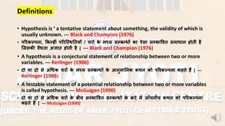Definitions
• Hypothesis is ‘ a tentative statement about something, the validity of which is
usually unknown. --- Black and Champion (1976)
• परिकल्पना, ककन्हीं परिस्थितियों / चिों के मध्य सम्बनधों का ऐसा सम्भाविि समाधान ्ोिी ्ै
स्िसकी िैधिा अज्ञाि ्ोिी ्ै | --- Black and Champion (1976)
• A hypothesis is a conjectural statement of relationship between two or more
variables. --- Kerlinger (1986)
• दो या दो से अधधक चिों के मध्य सम्बनधों के आनुमातनक किन को परिकल्पना क्िे ्ैं | ---
Kerlinger (1986)
• A testable statement of a potential relationship between two or more variables
is called hypothesis. --- McGuigan (1990)
• दो या दो से अधधक चिों के बीच सम्भाविि सम्बनधों के बािे में िााँचनीय किन को परिकल्पना
क्िे ्ैं | --- McGuigan (1990)
 