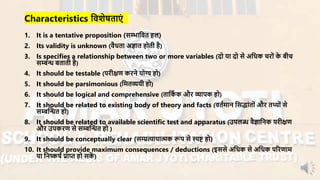 Characteristics निशेषताएं
1. It is a tentative proposition (सम्भानित हल)
2. Its validity is unknown (िैधता अज्ञात होती है)
3. Is specifies a relationship between two or more variables (दो या दो से अनधक चिों के बीच
सम्बन्ध बताती है)
4. It should be testable (पिीक्षण किने योग्य हो)
5. It should be parsimonious (नर्तव्ययी हो)
6. It should be logical and comprehensive (तानका क औि व्यापक हो)
7. It should be related to existing body of theory and facts (ितार्ान नसद्ांतों औि तथ्ों से
सम्बन्धन्धत हो)
8. It should be related to available scientific test and apparatus (उपलब्ध िैज्ञाननक पिीक्षण
औि उपकिण से सम्बन्धन्धत हो )
9. It should be conceptually clear (सम्प्रत्यायात्मक रूप से स्पष्ट हो)
10. It should provide maximum consequences / deductions (इससे अनधक से अनधक परिणार्
या ननष्कषा प्राप्त हो सकें )
 
