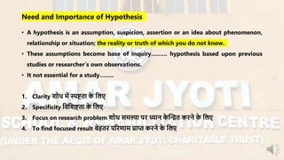 Need and Importance of Hypothesis
• A hypothesis is an assumption, suspicion, assertion or an idea about phenomenon,
relationship or situation; the reality or truth of which you do not know.
• These assumptions become base of inquiry……… hypothesis based upon previous
studies or researcher’s own observations.
• It not essential for a study……..
1. Clarity शोध र्ें स्पष्टता के नलए
2. Specificity निनशष्टता के नलए
3. Focus on research problem शोध सर्स्या पि ध्यान के न्धित किने के नलए
4. To find focused result बेहति परिणार् प्राप्त किने के नलए
 