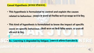 Casual Hypothesis (किणत्व परिकल्पना)
• This hypothesis is formulated to control and explain the causes
related to behaviour. (व्यिहाि के कािणों को ननयन्धित किने एिं व्याख्या किने के नलए)
• This kind of hypothesis is formulated to know the impact of specific
cause on specific behaviour. (नकसी कािण का नकसी निनशष्ट व्यिहाि पि प्रभाि की
जााँच किने के नलए)
• Ex.: Learning is degraded by fatigue. (थकान से अनधगर् र्ें ह्रास होता है)
 
