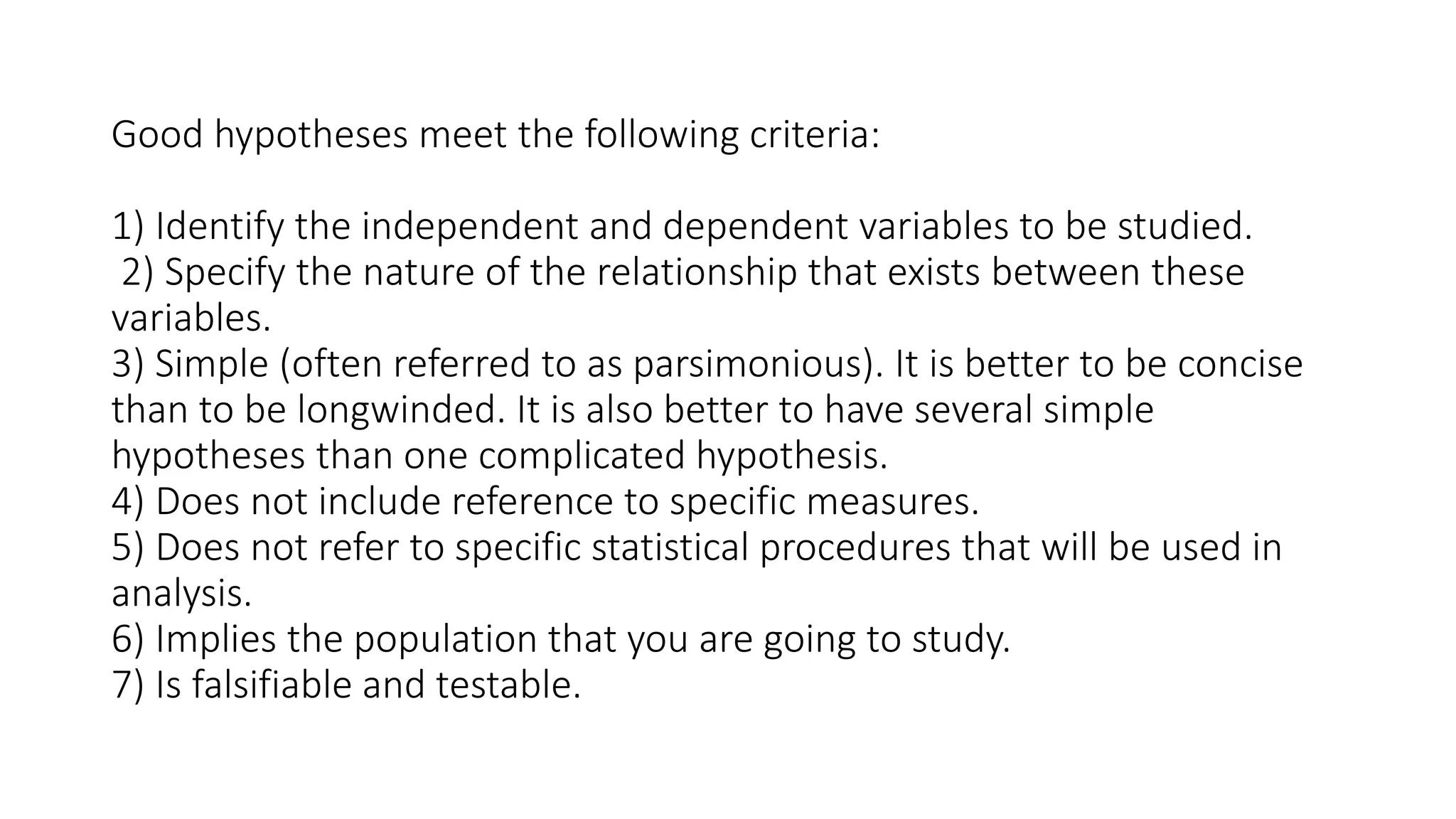 Good hypotheses meet the following criteria:
1) Identify the independent and dependent variables to be studied.
2) Specify the nature of the relationship that exists between these
variables.
3) Simple (often referred to as parsimonious). It is better to be concise
than to be longwinded. It is also better to have several simple
hypotheses than one complicated hypothesis.
4) Does not include reference to specific measures.
5) Does not refer to specific statistical procedures that will be used in
analysis.
6) Implies the population that you are going to study.
7) Is falsifiable and testable.