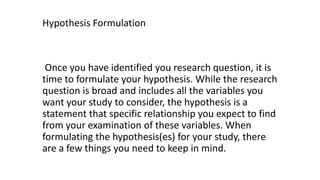 Hypothesis Formulation
Once you have identified you research question, it is
time to formulate your hypothesis. While the research
question is broad and includes all the variables you
want your study to consider, the hypothesis is a
statement that specific relationship you expect to find
from your examination of these variables. When
formulating the hypothesis(es) for your study, there
are a few things you need to keep in mind.
 
