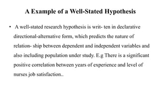 A Example of a Well-Stated Hypothesis
• A well-stated research hypothesis is writ- ten in declarative
directional-alternative form, which predicts the nature of
relation- ship between dependent and independent variables and
also including population under study. E.g There is a significant
positive correlation between years of experience and level of
nurses job satisfaction..
 