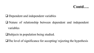 Contd….
 Dependent and independent variables
 Nature of relationship between dependent and independent
variables
Subjects in population being studied.
The level of significance for accepting/ rejecting the hypothesis
 