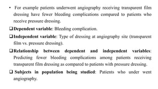 • For example patients underwent angiography receiving transparent film
dressing have fewer bleeding complications compared to patients who
receive pressure dressing.
Dependent variable: Bleeding complication.
Independent variable: Type of dressing at angiography site (transparent
film vs. pressure dressing).
Relationship between dependent and independent variables:
Predicting fewer bleeding complications among patients receiving
transparent film dressing as compared to patients with pressure dressing.
 Subjects in population being studied: Patients who under went
angiography.
 