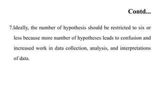 Contd...
7.Ideally, the number of hypothesis should be restricted to six or
less because more number of hypotheses leads to confusion and
increased work in data collection, analysis, and interpretations
of data.
 