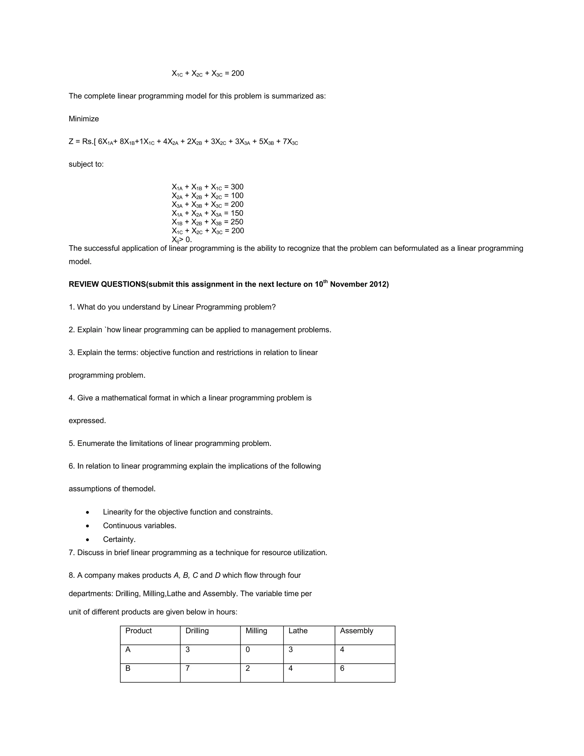 X1C + X2C + X3C = 200
The complete linear programming model for this problem is summarized as:
Minimize
Z = Rs.[ 6X1A+ 8X1B+1X1C + 4X2A + 2X2B + 3X2C + 3X3A + 5X3B + 7X3C
subject to:
X1A + X1B + X1C = 300
X2A + X2B + X2C = 100
X3A + X3B + X3C = 200
X1A + X2A + X3A = 150
X1B + X2B + X3B = 250
X1C + X2C + X3C = 200
Xij> 0.
The successful application of linear programming is the ability to recognize that the problem can beformulated as a linear programming
model.
REVIEW QUESTIONS(submit this assignment in the next lecture on 10th
November 2012)
1. What do you understand by Linear Programming problem?
2. Explain `how linear programming can be applied to management problems.
3. Explain the terms: objective function and restrictions in relation to linear
programming problem.
4. Give a mathematical format in which a linear programming problem is
expressed.
5. Enumerate the limitations of linear programming problem.
6. In relation to linear programming explain the implications of the following
assumptions of themodel.
Linearity for the objective function and constraints.
Continuous variables.
Certainty.
7. Discuss in brief linear programming as a technique for resource utilization.
8. A company makes products A, B, C and D which flow through four
departments: Drilling, Milling,Lathe and Assembly. The variable time per
unit of different products are given below in hours:
Product Drilling Milling Lathe Assembly
A 3 0 3 4
B 7 2 4 6
 