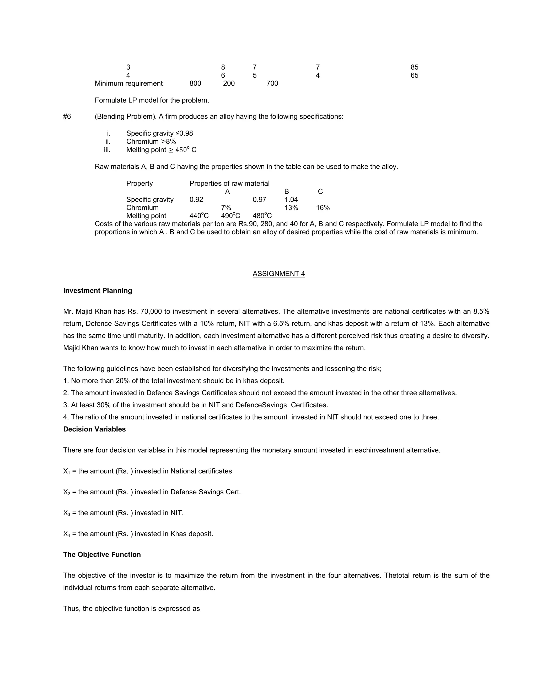 3 8 7 7 85
4 6 5 4 65
Minimum requirement 800 200 700
Formulate LP model for the problem.
#6 (Blending Problem). A firm produces an alloy having the following specifications:
i. Specific gravity ≤0.98
ii. Chromium 8%
iii. Melting point o
C
Raw materials A, B and C having the properties shown in the table can be used to make the alloy.
Property Properties of raw material
A B C
Specific gravity 0.92 0.97 1.04
Chromium 7% 13% 16%
Melting point 440o
C 490o
C 480o
C
Costs of the various raw materials per ton are Rs.90, 280, and 40 for A, B and C respectively. Formulate LP model to find the
proportions in which A , B and C be used to obtain an alloy of desired properties while the cost of raw materials is minimum.
ASSIGNMENT 4
Investment Planning
Mr. Majid Khan has Rs. 70,000 to investment in several alternatives. The alternative investments are national certificates with an 8.5%
return, Defence Savings Certificates with a 10% return, NIT with a 6.5% return, and khas deposit with a return of 13%. Each alternative
has the same time until maturity. In addition, each investment alternative has a different perceived risk thus creating a desire to diversify.
Majid Khan wants to know how much to invest in each alternative in order to maximize the return.
The following guidelines have been established for diversifying the investments and lessening the risk;
1. No more than 20% of the total investment should be in khas deposit.
2. The amount invested in Defence Savings Certificates should not exceed the amount invested in the other three alternatives.
3. At least 30% of the investment should be in NIT and DefenceSavings Certificates.
4. The ratio of the amount invested in national certificates to the amount invested in NIT should not exceed one to three.
Decision Variables
There are four decision variables in this model representing the monetary amount invested in eachinvestment alternative.
X1 = the amount (Rs. ) invested in National certificates
X2 = the amount (Rs. ) invested in Defense Savings Cert.
X3 = the amount (Rs. ) invested in NIT.
X4 = the amount (Rs. ) invested in Khas deposit.
The Objective Function
The objective of the investor is to maximize the return from the investment in the four alternatives. Thetotal return is the sum of the
individual returns from each separate alternative.
Thus, the objective function is expressed as
 