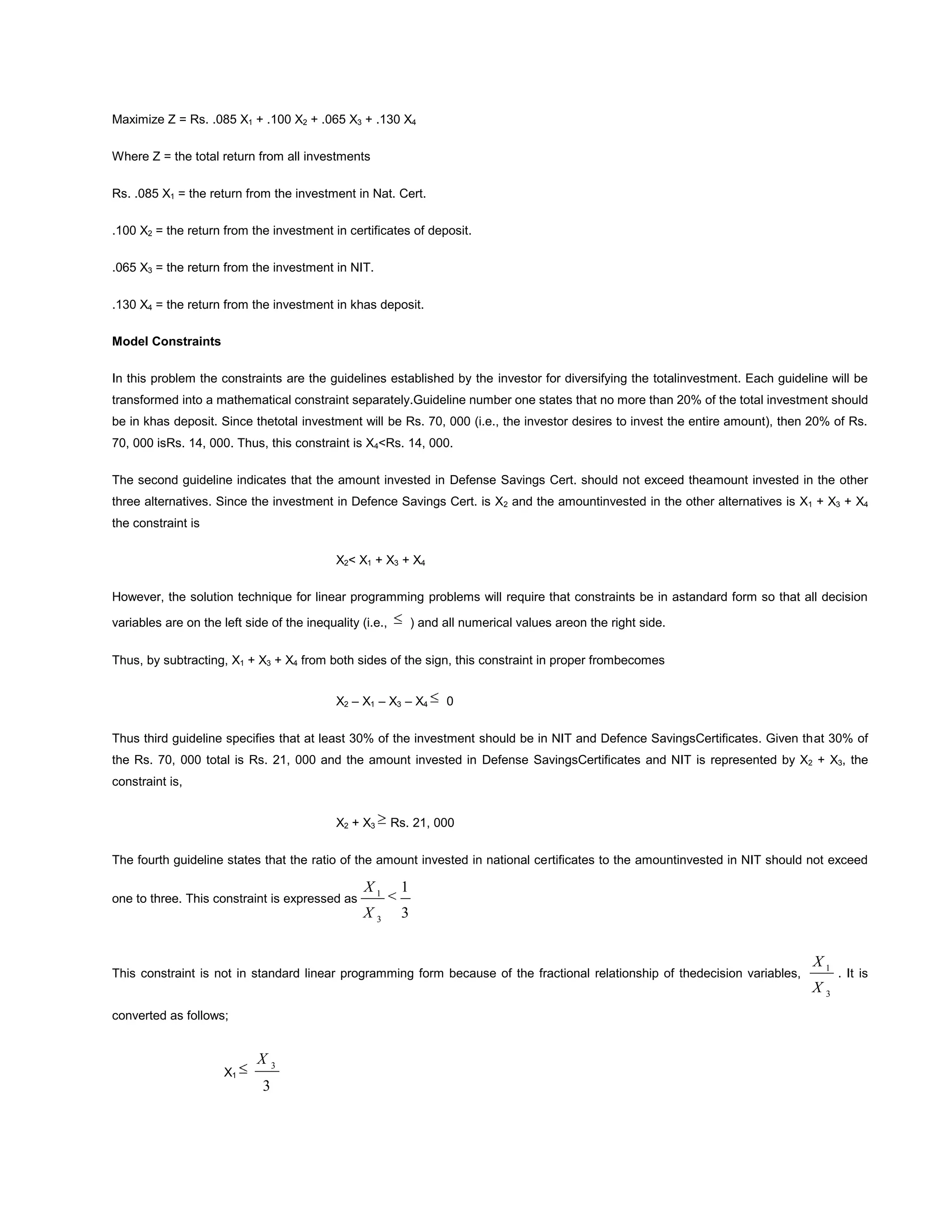 Maximize Z = Rs. .085 X1 + .100 X2 + .065 X3 + .130 X4
Where Z = the total return from all investments
Rs. .085 X1 = the return from the investment in Nat. Cert.
.100 X2 = the return from the investment in certificates of deposit.
.065 X3 = the return from the investment in NIT.
.130 X4 = the return from the investment in khas deposit.
Model Constraints
In this problem the constraints are the guidelines established by the investor for diversifying the totalinvestment. Each guideline will be
transformed into a mathematical constraint separately.Guideline number one states that no more than 20% of the total investment should
be in khas deposit. Since thetotal investment will be Rs. 70, 000 (i.e., the investor desires to invest the entire amount), then 20% of Rs.
70, 000 isRs. 14, 000. Thus, this constraint is X4<Rs. 14, 000.
The second guideline indicates that the amount invested in Defense Savings Cert. should not exceed theamount invested in the other
three alternatives. Since the investment in Defence Savings Cert. is X2 and the amountinvested in the other alternatives is X1 + X3 + X4
the constraint is
X2< X1 + X3 + X4
However, the solution technique for linear programming problems will require that constraints be in astandard form so that all decision
variables are on the left side of the inequality (i.e., ) and all numerical values areon the right side.
Thus, by subtracting, X1 + X3 + X4 from both sides of the sign, this constraint in proper frombecomes
X2 – X1 – X3 – X4 0
Thus third guideline specifies that at least 30% of the investment should be in NIT and Defence SavingsCertificates. Given that 30% of
the Rs. 70, 000 total is Rs. 21, 000 and the amount invested in Defense SavingsCertificates and NIT is represented by X2 + X3, the
constraint is,
X2 + X3 Rs. 21, 000
The fourth guideline states that the ratio of the amount invested in national certificates to the amountinvested in NIT should not exceed
one to three. This constraint is expressed as
3
1
3
1
X
X
This constraint is not in standard linear programming form because of the fractional relationship of thedecision variables,
3
1
X
X
. It is
converted as follows;
X1
3
3
X
 
