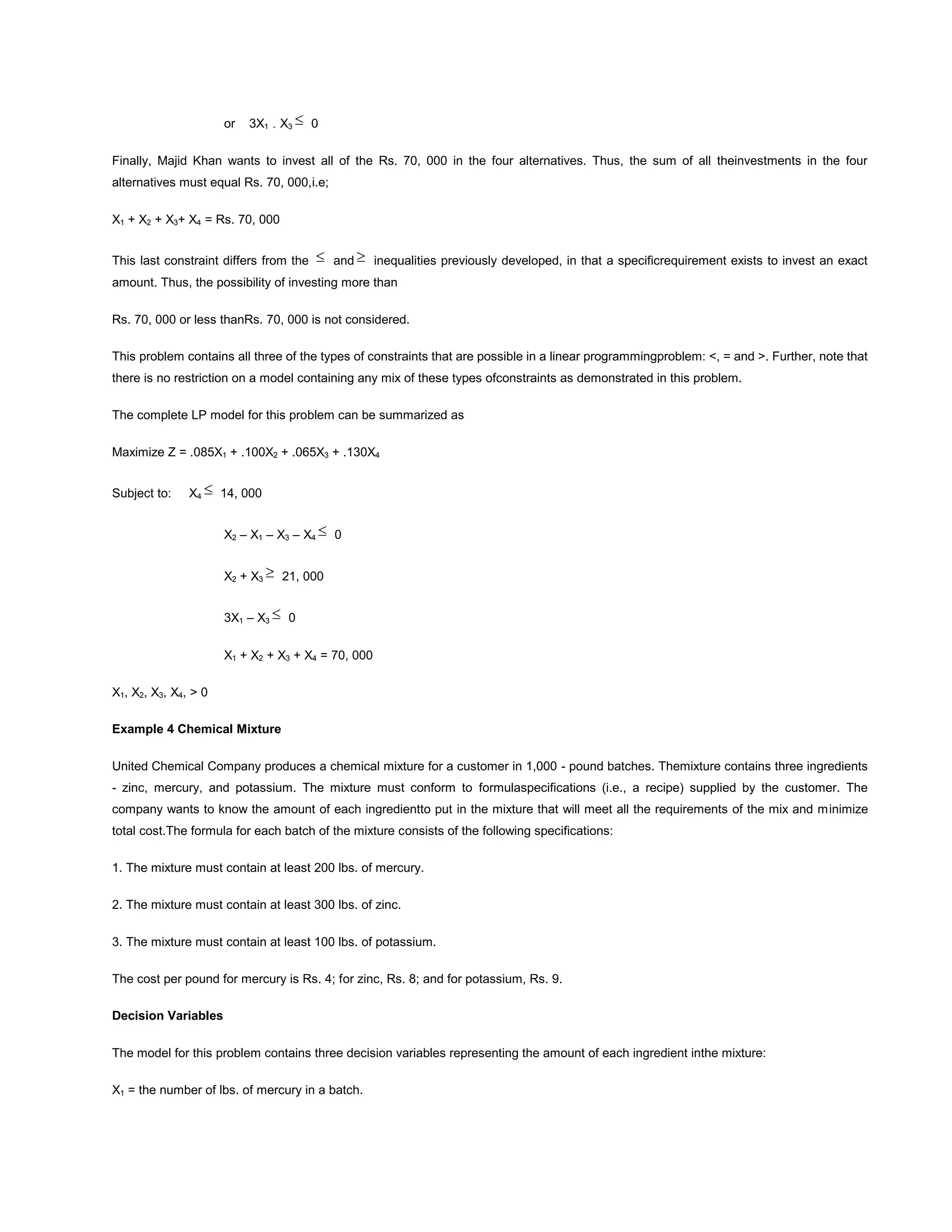 or 3X1 - X3 0
Finally, Majid Khan wants to invest all of the Rs. 70, 000 in the four alternatives. Thus, the sum of all theinvestments in the four
alternatives must equal Rs. 70, 000,i.e;
X1 + X2 + X3+ X4 = Rs. 70, 000
This last constraint differs from the and inequalities previously developed, in that a specificrequirement exists to invest an exact
amount. Thus, the possibility of investing more than
Rs. 70, 000 or less thanRs. 70, 000 is not considered.
This problem contains all three of the types of constraints that are possible in a linear programmingproblem: <, = and >. Further, note that
there is no restriction on a model containing any mix of these types ofconstraints as demonstrated in this problem.
The complete LP model for this problem can be summarized as
Maximize Z = .085X1 + .100X2 + .065X3 + .130X4
Subject to: X4 14, 000
X2 – X1 – X3 – X4 0
X2 + X3 21, 000
3X1 – X3 0
X1 + X2 + X3 + X4 = 70, 000
X1, X2, X3, X4, > 0
Example 4 Chemical Mixture
United Chemical Company produces a chemical mixture for a customer in 1,000 - pound batches. Themixture contains three ingredients
- zinc, mercury, and potassium. The mixture must conform to formulaspecifications (i.e., a recipe) supplied by the customer. The
company wants to know the amount of each ingredientto put in the mixture that will meet all the requirements of the mix and minimize
total cost.The formula for each batch of the mixture consists of the following specifications:
1. The mixture must contain at least 200 lbs. of mercury.
2. The mixture must contain at least 300 lbs. of zinc.
3. The mixture must contain at least 100 lbs. of potassium.
The cost per pound for mercury is Rs. 4; for zinc, Rs. 8; and for potassium, Rs. 9.
Decision Variables
The model for this problem contains three decision variables representing the amount of each ingredient inthe mixture:
X1 = the number of lbs. of mercury in a batch.
 