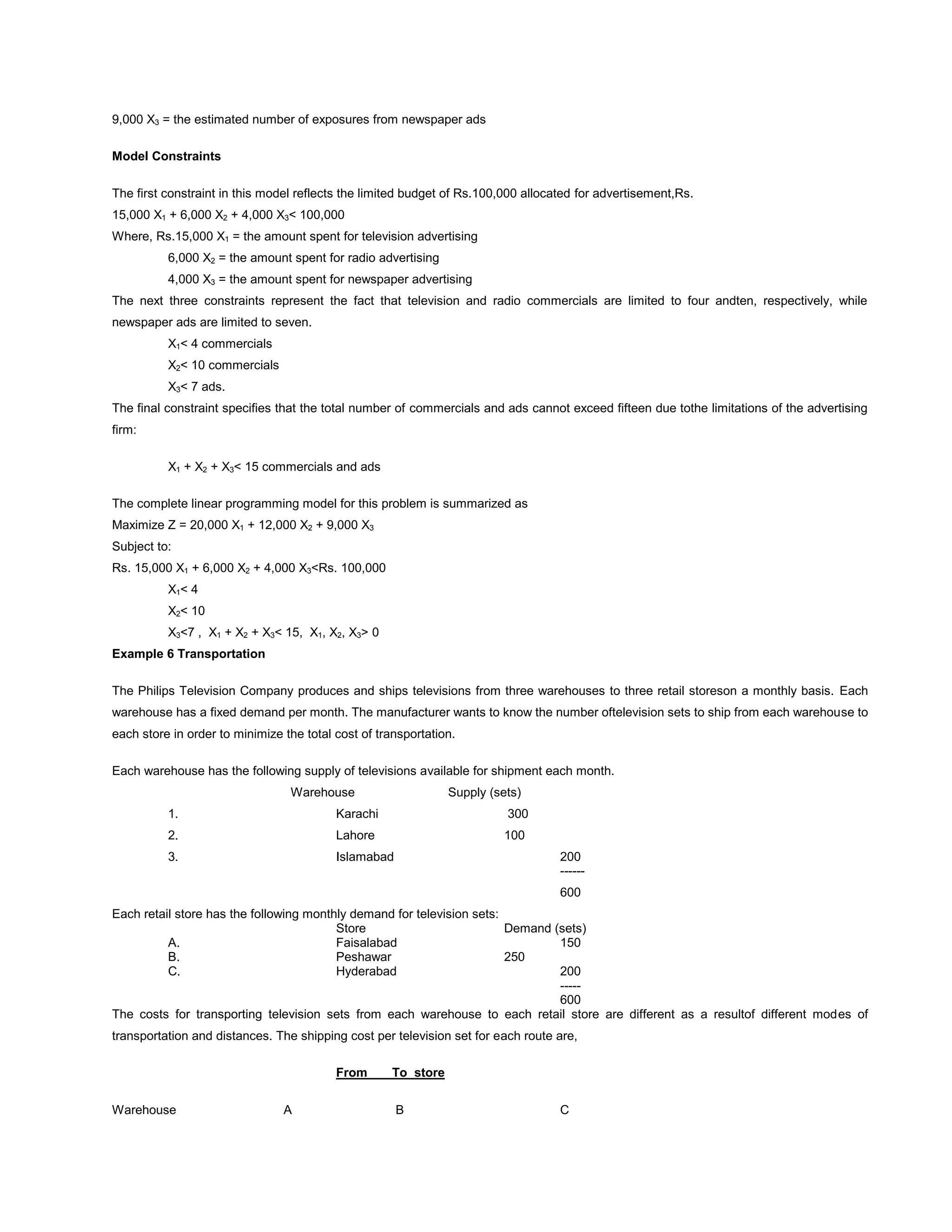 9,000 X3 = the estimated number of exposures from newspaper ads
Model Constraints
The first constraint in this model reflects the limited budget of Rs.100,000 allocated for advertisement,Rs.
15,000 X1 + 6,000 X2 + 4,000 X3< 100,000
Where, Rs.15,000 X1 = the amount spent for television advertising
6,000 X2 = the amount spent for radio advertising
4,000 X3 = the amount spent for newspaper advertising
The next three constraints represent the fact that television and radio commercials are limited to four andten, respectively, while
newspaper ads are limited to seven.
X1< 4 commercials
X2< 10 commercials
X3< 7 ads.
The final constraint specifies that the total number of commercials and ads cannot exceed fifteen due tothe limitations of the advertising
firm:
X1 + X2 + X3< 15 commercials and ads
The complete linear programming model for this problem is summarized as
Maximize Z = 20,000 X1 + 12,000 X2 + 9,000 X3
Subject to:
Rs. 15,000 X1 + 6,000 X2 + 4,000 X3<Rs. 100,000
X1< 4
X2< 10
X3<7 , X1 + X2 + X3< 15, X1, X2, X3> 0
Example 6 Transportation
The Philips Television Company produces and ships televisions from three warehouses to three retail storeson a monthly basis. Each
warehouse has a fixed demand per month. The manufacturer wants to know the number oftelevision sets to ship from each warehouse to
each store in order to minimize the total cost of transportation.
Each warehouse has the following supply of televisions available for shipment each month.
Warehouse Supply (sets)
1. Karachi 300
2. Lahore 100
3. Islamabad 200
------
600
Each retail store has the following monthly demand for television sets:
Store Demand (sets)
A. Faisalabad 150
B. Peshawar 250
C. Hyderabad 200
-----
600
The costs for transporting television sets from each warehouse to each retail store are different as a resultof different modes of
transportation and distances. The shipping cost per television set for each route are,
From To store
Warehouse A B C
 